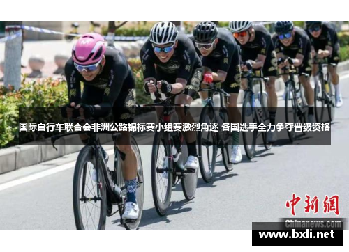国际自行车联合会非洲公路锦标赛小组赛激烈角逐 各国选手全力争夺晋级资格