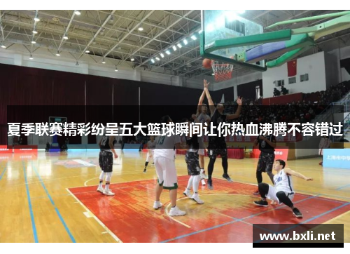夏季联赛精彩纷呈五大篮球瞬间让你热血沸腾不容错过