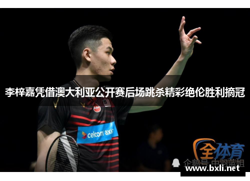 李梓嘉凭借澳大利亚公开赛后场跳杀精彩绝伦胜利摘冠