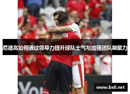 厄德高如何通过领导力提升球队士气与加强团队凝聚力