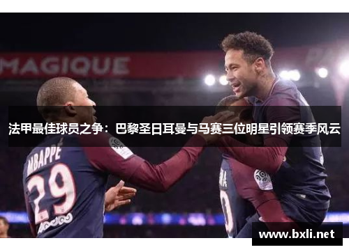法甲最佳球员之争：巴黎圣日耳曼与马赛三位明星引领赛季风云