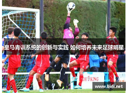 皇马青训系统的创新与实践 如何培养未来足球明星