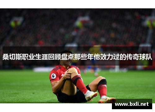 桑切斯职业生涯回顾盘点那些年他效力过的传奇球队