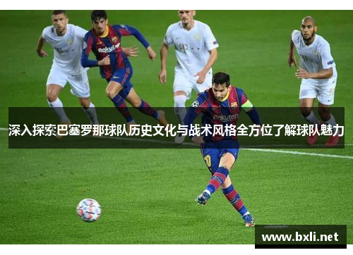 深入探索巴塞罗那球队历史文化与战术风格全方位了解球队魅力