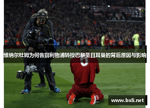 维纳尔杜姆为何告别利物浦转投巴黎圣日耳曼的背后原因与影响