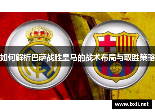如何解析巴萨战胜皇马的战术布局与取胜策略 如何解析巴萨战胜皇马的战术布局与取胜策略